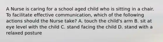 A Nurse is caring for a school aged child who is sitting in a chair. To facilitate effective communication, which of the following actions should the Nurse take? A. touch the child's arm B. sit at eye level with the child C. stand facing the child D. stand with a relaxed posture