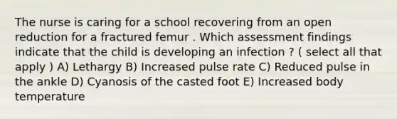 The nurse is caring for a school recovering from an open reduction for a fractured femur . Which assessment findings indicate that the child is developing an infection ? ( select all that apply ) A) Lethargy B) Increased pulse rate C) Reduced pulse in the ankle D) Cyanosis of the casted foot E) Increased body temperature