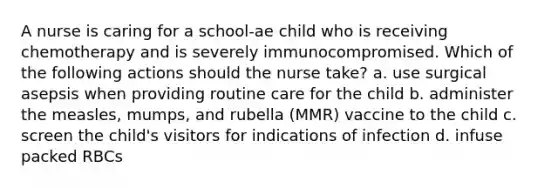 A nurse is caring for a school-ae child who is receiving chemotherapy and is severely immunocompromised. Which of the following actions should the nurse take? a. use surgical asepsis when providing routine care for the child b. administer the measles, mumps, and rubella (MMR) vaccine to the child c. screen the child's visitors for indications of infection d. infuse packed RBCs