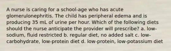 A nurse is caring for a school-age who has acute glomerulonephritis. The child has peripheral edema and is producing 35 mL of urine per hour. Which of the following diets should the nurse anticipate the provider will prescribe? a. low-sodium, fluid restricted b. regular diet, no added salt c. low-carbohydrate, low-protein diet d. low-protein, low-potassium diet