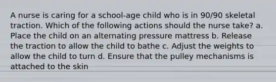 A nurse is caring for a school-age child who is in 90/90 skeletal traction. Which of the following actions should the nurse take? a. Place the child on an alternating pressure mattress b. Release the traction to allow the child to bathe c. Adjust the weights to allow the child to turn d. Ensure that the pulley mechanisms is attached to the skin