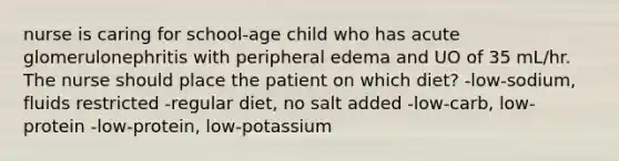 nurse is caring for school-age child who has acute glomerulonephritis with peripheral edema and UO of 35 mL/hr. The nurse should place the patient on which diet? -low-sodium, fluids restricted -regular diet, no salt added -low-carb, low-protein -low-protein, low-potassium