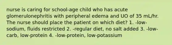 nurse is caring for school-age child who has acute glomerulonephritis with peripheral edema and UO of 35 mL/hr. The nurse should place the patient on which diet? 1. -low-sodium, fluids restricted 2. -regular diet, no salt added 3. -low-carb, low-protein 4. -low-protein, low-potassium