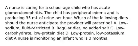 A nurse is caring for a school-age child who has acute glomerulonephritis. The child has peripheral edema and is producing 35 mL of urine per hour. Which of the following diets should the nurse anticipate the provider will prescribe? A. Low-sodium, fluid-restricted B. Regular diet, no added salt C. Low-carbohydrate, low-protein diet D. Low-protein, low-potassium diet A nurse is monitoring an infant who is 3 months