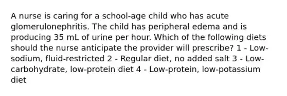 A nurse is caring for a school-age child who has acute glomerulonephritis. The child has peripheral edema and is producing 35 mL of urine per hour. Which of the following diets should the nurse anticipate the provider will prescribe? 1 - ​Low-sodium, fluid-restricted ​2 - Regular diet, no added salt ​3 - Low-carbohydrate, low-protein diet ​4 - Low-protein, low-potassium diet