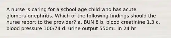 A nurse is caring for a school-age child who has acute glomerulonephritis. Which of the following findings should the nurse report to the provider? a. BUN 8 b. blood creatinine 1.3 c. blood pressure 100/74 d. urine output 550mL in 24 hr