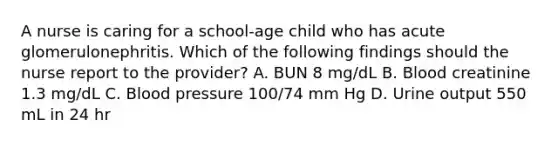 A nurse is caring for a school-age child who has acute glomerulonephritis. Which of the following findings should the nurse report to the provider? A. BUN 8 mg/dL B. Blood creatinine 1.3 mg/dL C. Blood pressure 100/74 mm Hg D. Urine output 550 mL in 24 hr