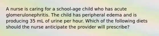 A nurse is caring for a school-age child who has acute glomerulonephritis. The child has peripheral edema and is producing 35 mL of urine per hour. Which of the following diets should the nurse anticipate the provider will prescribe?