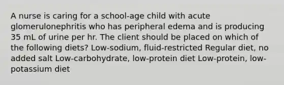 A nurse is caring for a school-age child with acute glomerulonephritis who has peripheral edema and is producing 35 mL of urine per hr. The client should be placed on which of the following diets? Low-sodium, fluid-restricted Regular diet, no added salt Low-carbohydrate, low-protein diet Low-protein, low-potassium diet