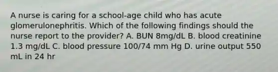 A nurse is caring for a school-age child who has acute glomerulonephritis. Which of the following findings should the nurse report to the provider? A. BUN 8mg/dL B. blood creatinine 1.3 mg/dL C. blood pressure 100/74 mm Hg D. urine output 550 mL in 24 hr