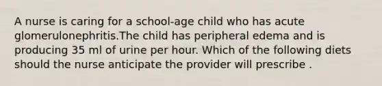 A nurse is caring for a school-age child who has acute glomerulonephritis.The child has peripheral edema and is producing 35 ml of urine per hour. Which of the following diets should the nurse anticipate the provider will prescribe .