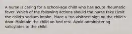 A nurse is caring for a school-age child who has acute rheumatic fever. Which of the following actions should the nurse take Limit the child's sodium intake. Place a "no visitors" sign on the child's door. Maintain the child on bed rest. Avoid administering salicylates to the child.