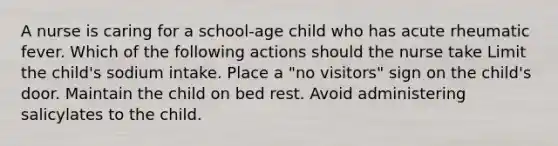 A nurse is caring for a school-age child who has acute rheumatic fever. Which of the following actions should the nurse take Limit the child's sodium intake. Place a "no visitors" sign on the child's door. Maintain the child on bed rest. Avoid administering salicylates to the child.