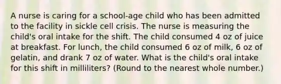 A nurse is caring for a school-age child who has been admitted to the facility in sickle cell crisis. The nurse is measuring the child's oral intake for the shift. The child consumed 4 oz of juice at breakfast. For lunch, the child consumed 6 oz of milk, 6 oz of gelatin, and drank 7 oz of water. What is the child's oral intake for this shift in milliliters? (Round to the nearest whole number.)