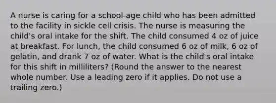 A nurse is caring for a school-age child who has been admitted to the facility in sickle cell crisis. The nurse is measuring the child's oral intake for the shift. The child consumed 4 oz of juice at breakfast. For lunch, the child consumed 6 oz of milk, 6 oz of gelatin, and drank 7 oz of water. What is the child's oral intake for this shift in milliliters? (Round the answer to the nearest whole number. Use a leading zero if it applies. Do not use a trailing zero.)