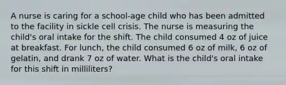 A nurse is caring for a school-age child who has been admitted to the facility in sickle cell crisis. The nurse is measuring the child's oral intake for the shift. The child consumed 4 oz of juice at breakfast. For lunch, the child consumed 6 oz of milk, 6 oz of gelatin, and drank 7 oz of water. What is the child's oral intake for this shift in milliliters?