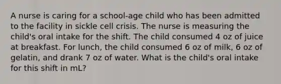 A nurse is caring for a school-age child who has been admitted to the facility in sickle cell crisis. The nurse is measuring the child's oral intake for the shift. The child consumed 4 oz of juice at breakfast. For lunch, the child consumed 6 oz of milk, 6 oz of gelatin, and drank 7 oz of water. What is the child's oral intake for this shift in mL?