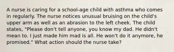 A nurse is caring for a school-age child with asthma who comes in regularly. The nurse notices unusual bruising on the child's upper arm as well as an abrasion to the left cheek. The child states, "Please don't tell anyone, you know my dad. He didn't mean to. I just made him mad is all. He won't do it anymore, he promised." What action should the nurse take?