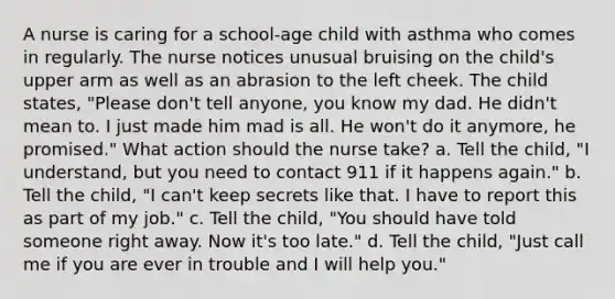 A nurse is caring for a school-age child with asthma who comes in regularly. The nurse notices unusual bruising on the child's upper arm as well as an abrasion to the left cheek. The child states, "Please don't tell anyone, you know my dad. He didn't mean to. I just made him mad is all. He won't do it anymore, he promised." What action should the nurse take? a. Tell the child, "I understand, but you need to contact 911 if it happens again." b. Tell the child, "I can't keep secrets like that. I have to report this as part of my job." c. Tell the child, "You should have told someone right away. Now it's too late." d. Tell the child, "Just call me if you are ever in trouble and I will help you."