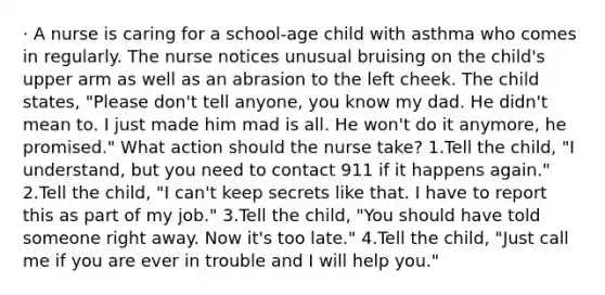 · A nurse is caring for a school-age child with asthma who comes in regularly. The nurse notices unusual bruising on the child's upper arm as well as an abrasion to the left cheek. The child states, "Please don't tell anyone, you know my dad. He didn't mean to. I just made him mad is all. He won't do it anymore, he promised." What action should the nurse take? 1.Tell the child, "I understand, but you need to contact 911 if it happens again." 2.Tell the child, "I can't keep secrets like that. I have to report this as part of my job." 3.Tell the child, "You should have told someone right away. Now it's too late." 4.Tell the child, "Just call me if you are ever in trouble and I will help you."