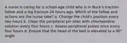 A nurse is caring for a school-age child who is in Buck's traction follow and a leg fracture 24 hours ago. Which of the follow and actions are the nurse take? a. Change the child's position every two hours b. Clean the peripheral pin sites with chlorhexidine solution every four hours c. Assess peripheral pulses once every four hours d. Ensure that the head of the bed is elevated to a 90° angle