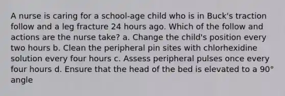 A nurse is caring for a school-age child who is in Buck's traction follow and a leg fracture 24 hours ago. Which of the follow and actions are the nurse take? a. Change the child's position every two hours b. Clean the peripheral pin sites with chlorhexidine solution every four hours c. Assess peripheral pulses once every four hours d. Ensure that the head of the bed is elevated to a 90° angle