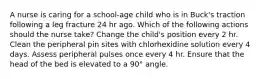 A nurse is caring for a school-age child who is in Buck's traction following a leg fracture 24 hr ago. Which of the following actions should the nurse take? Change the child's position every 2 hr. Clean the peripheral pin sites with chlorhexidine solution every 4 days. Assess peripheral pulses once every 4 hr. Ensure that the head of the bed is elevated to a 90° angle.