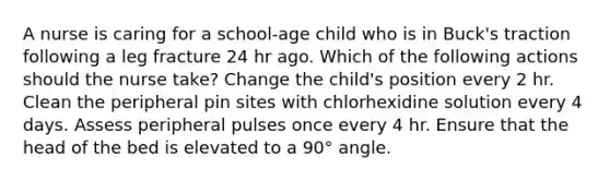 A nurse is caring for a school-age child who is in Buck's traction following a leg fracture 24 hr ago. Which of the following actions should the nurse take? Change the child's position every 2 hr. Clean the peripheral pin sites with chlorhexidine solution every 4 days. Assess peripheral pulses once every 4 hr. Ensure that the head of the bed is elevated to a 90° angle.