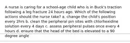 A nurse is caring for a school-age child who is in Buck's traction following a leg fracture 24 hours ago. Which of the following actions should the nurse take? a. change the child's position every 2hrs b. clean the peripheral pin sites with chlorhexidine solution every 4 days c. assess peripheral pulses once every 4 hours d. ensure that the head of the bed is elevated to a 90 degree angle