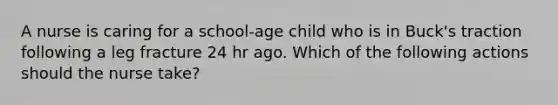 A nurse is caring for a school-age child who is in Buck's traction following a leg fracture 24 hr ago. Which of the following actions should the nurse take?