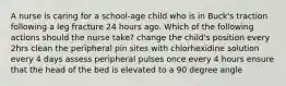 A nurse is caring for a school-age child who is in Buck's traction following a leg fracture 24 hours ago. Which of the following actions should the nurse take? change the child's position every 2hrs clean the peripheral pin sites with chlorhexidine solution every 4 days assess peripheral pulses once every 4 hours ensure that the head of the bed is elevated to a 90 degree angle