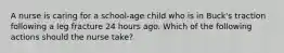 A nurse is caring for a school-age child who is in Buck's traction following a leg fracture 24 hours ago. Which of the following actions should the nurse take?