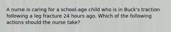 A nurse is caring for a school-age child who is in Buck's traction following a leg fracture 24 hours ago. Which of the following actions should the nurse take?