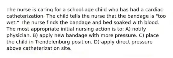 The nurse is caring for a school-age child who has had a cardiac catheterization. The child tells the nurse that the bandage is "too wet." The nurse finds the bandage and bed soaked with blood. The most appropriate initial nursing action is to: A) notify physician. B) apply new bandage with more pressure. C) place the child in Trendelenburg position. D) apply direct pressure above catheterization site.