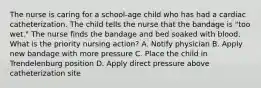 The nurse is caring for a school-age child who has had a cardiac catheterization. The child tells the nurse that the bandage is "too wet." The nurse finds the bandage and bed soaked with blood. What is the priority nursing action? A. Notify physician B. Apply new bandage with more pressure C. Place the child in Trendelenburg position D. Apply direct pressure above catheterization site