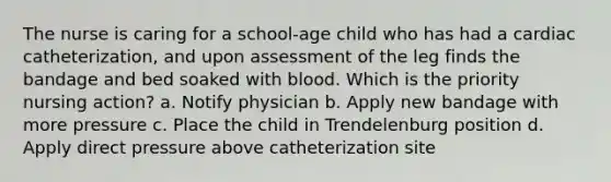 The nurse is caring for a school-age child who has had a cardiac catheterization, and upon assessment of the leg finds the bandage and bed soaked with blood. Which is the priority nursing action? a. Notify physician b. Apply new bandage with more pressure c. Place the child in Trendelenburg position d. Apply direct pressure above catheterization site