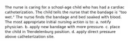 The nurse is caring for a school-age child who has had a cardiac catheterization. The child tells the nurse that the bandage is "too wet." The nurse finds the bandage and bed soaked with blood. The most appropriate initial nursing action is to: a. notify physician. b. apply new bandage with more pressure. c. place the child in Trendelenburg position. d. apply direct pressure above catheterization site.