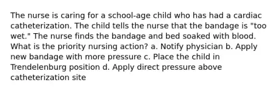 The nurse is caring for a school-age child who has had a cardiac catheterization. The child tells the nurse that the bandage is "too wet." The nurse finds the bandage and bed soaked with blood. What is the priority nursing action? a. Notify physician b. Apply new bandage with more pressure c. Place the child in Trendelenburg position d. Apply direct pressure above catheterization site