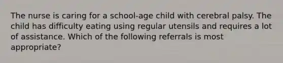 The nurse is caring for a school-age child with cerebral palsy. The child has difficulty eating using regular utensils and requires a lot of assistance. Which of the following referrals is most appropriate?