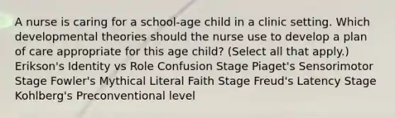 A nurse is caring for a school-age child in a clinic setting. Which developmental theories should the nurse use to develop a plan of care appropriate for this age child? (Select all that apply.) Erikson's Identity vs Role Confusion Stage Piaget's Sensorimotor Stage Fowler's Mythical Literal Faith Stage Freud's Latency Stage Kohlberg's Preconventional level