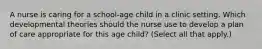 A nurse is caring for a school-age child in a clinic setting. Which developmental theories should the nurse use to develop a plan of care appropriate for this age child? (Select all that apply.)