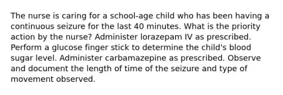 The nurse is caring for a school-age child who has been having a continuous seizure for the last 40 minutes. What is the priority action by the nurse? Administer lorazepam IV as prescribed. Perform a glucose finger stick to determine the child's blood sugar level. Administer carbamazepine as prescribed. Observe and document the length of time of the seizure and type of movement observed.