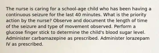 The nurse is caring for a school-age child who has been having a continuous seizure for the last 40 minutes. What is the priority action by the nurse? Observe and document the length of time of the seizure and type of movement observed. Perform a glucose finger stick to determine the child's blood sugar level. Administer carbamazepine as prescribed. Administer lorazepam IV as prescribed.