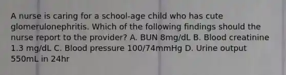 A nurse is caring for a school-age child who has cute glomerulonephritis. Which of the following findings should the nurse report to the provider? A. BUN 8mg/dL B. Blood creatinine 1.3 mg/dL C. Blood pressure 100/74mmHg D. Urine output 550mL in 24hr