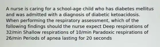 A nurse is caring for a school-age child who has diabetes mellitus and was admitted with a diagnosis of diabetic ketoacidosis. When performing the respiratory assessment, which of the following findings should the nurse expect Deep respirations of 32/min Shallow respirations of 10/min Paradoxic respirations of 26/min Periods of apnea lasting for 20 seconds