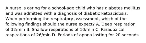 A nurse is caring for a school-age child who has diabetes mellitus and was admitted with a diagnosis of diabetic ketoacidosis. When performing the respiratory assessment, which of the following findings should the nurse expect? A. Deep respiration of 32/min B. Shallow respirations of 10/min C. Paradoxical respirations of 26/min D. Periods of apnea lasting for 20 seconds