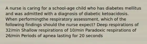 A nurse is caring for a school-age child who has diabetes mellitus and was admitted with a diagnosis of diabetic ketoacidosis. When performingthe respiratory assessment, which of the following findings should the nurse expect? Deep respirations of 32/min Shallow respirations of 10/min Paradoxic respirations of 26/min Periods of apnea lasting for 20 seconds