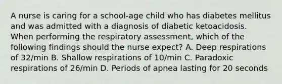 A nurse is caring for a school-age child who has diabetes mellitus and was admitted with a diagnosis of diabetic ketoacidosis. When performing the respiratory assessment, which of the following findings should the nurse expect? A. Deep respirations of 32/min B. Shallow respirations of 10/min C. Paradoxic respirations of 26/min D. Periods of apnea lasting for 20 seconds