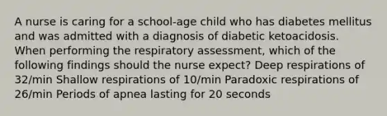 A nurse is caring for a school-age child who has diabetes mellitus and was admitted with a diagnosis of diabetic ketoacidosis. When performing the respiratory assessment, which of the following findings should the nurse expect? Deep respirations of 32/min Shallow respirations of 10/min Paradoxic respirations of 26/min Periods of apnea lasting for 20 seconds