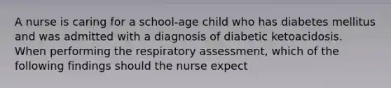 A nurse is caring for a school-age child who has diabetes mellitus and was admitted with a diagnosis of diabetic ketoacidosis. When performing the respiratory assessment, which of the following findings should the nurse expect